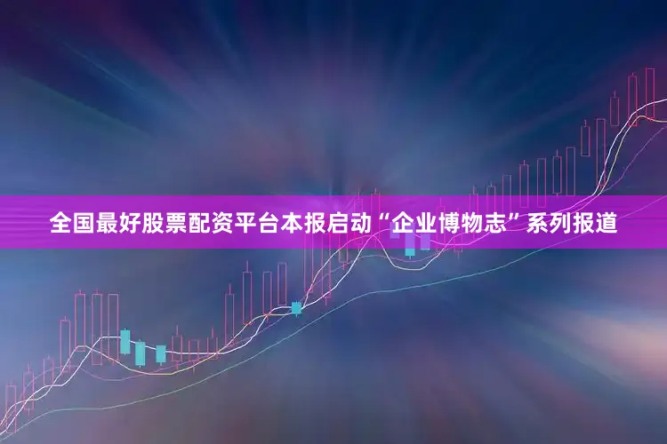 全国最好股票配资平台本报启动“企业博物志”系列报道